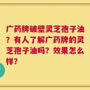 广药牌破壁灵芝孢子油？有人了解广药牌的灵芝孢子油吗？效果怎么样？