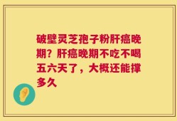 破壁灵芝孢子粉肝癌晚期？肝癌晚期不吃不喝五六天了，大概还能撑多久
