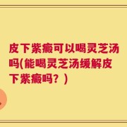 皮下紫癜可以喝灵芝汤吗(能喝灵芝汤缓解皮下紫癜吗？)