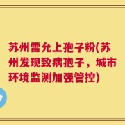 苏州雷允上孢子粉(苏州发现致病孢子，城市环境监测加强管控)