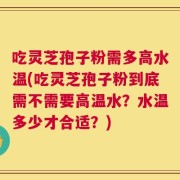吃灵芝孢子粉需多高水温(吃灵芝孢子粉到底需不需要高温水？水温多少才合适？)