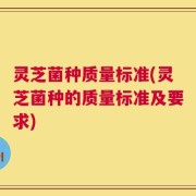 灵芝菌种质量标准(灵芝菌种的质量标准及要求)