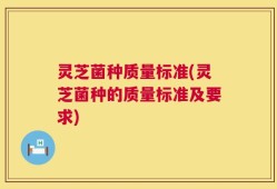 灵芝菌种质量标准(灵芝菌种的质量标准及要求)