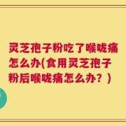灵芝孢子粉吃了喉咙痛怎么办(食用灵芝孢子粉后喉咙痛怎么办？)