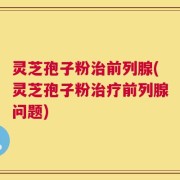 灵芝孢子粉治前列腺(灵芝孢子粉治疗前列腺问题)