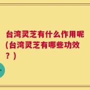 台湾灵芝有什么作用呢(台湾灵芝有哪些功效？)
