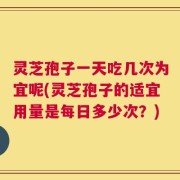 灵芝孢子一天吃几次为宜呢(灵芝孢子的适宜用量是每日多少次？)