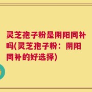 灵芝孢子粉是阴阳同补吗(灵芝孢子粉：阴阳同补的好选择)