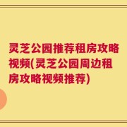 灵芝公园推荐租房攻略视频(灵芝公园周边租房攻略视频推荐)