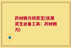 药材铡刀切灵芝(优质灵芝必备工具：药材铡刀)