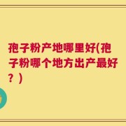 孢子粉产地哪里好(孢子粉哪个地方出产最好？)