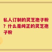 私人订制的灵芝孢子粉？什么是纯正的灵芝孢子粉