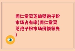 同仁堂灵芝破壁孢子粉市场占有率(同仁堂灵芝孢子粉市场份额领先)