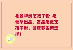 毛景华灵芝孢子粉_毛景华出品：高品质灵芝孢子粉，健康养生新选择)
