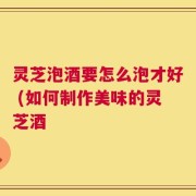 灵芝泡酒要怎么泡才好 (如何制作美味的灵芝酒
