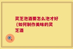 灵芝泡酒要怎么泡才好 (如何制作美味的灵芝酒