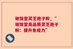 谢馀堂灵芝孢子粉_“谢馀堂高品质灵芝孢子粉：提升免疫力”