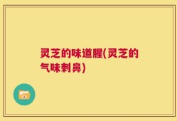 灵芝的味道腥(灵芝的气味刺鼻)