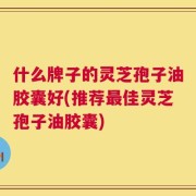 什么牌子的灵芝孢子油胶囊好(推荐最佳灵芝孢子油胶囊)
