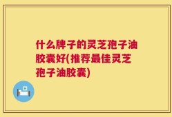 什么牌子的灵芝孢子油胶囊好(推荐最佳灵芝孢子油胶囊)