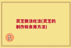 灵芝做法吃法(灵芝的制作和食用方法)