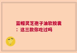 蓝帽灵芝孢子油软胶囊：这三款你吃过吗