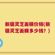 新疆灵芝面膜价格(新疆灵芝面膜多少钱？)