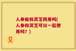 人参能和灵芝同用吗(人参和灵芝可以一起使用吗？)