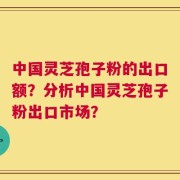 中国灵芝孢子粉的出口额？分析中国灵芝孢子粉出口市场？