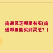 南通灵芝哪里有买(南通哪里能买到灵芝？)