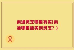 南通灵芝哪里有买(南通哪里能买到灵芝？)