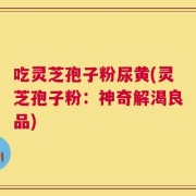 吃灵芝孢子粉尿黄(灵芝孢子粉：神奇解渴良品)