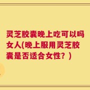 灵芝胶囊晚上吃可以吗女人(晚上服用灵芝胶囊是否适合女性？)