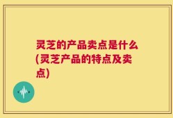 灵芝的产品卖点是什么(灵芝产品的特点及卖点)