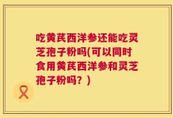 吃黄芪西洋参还能吃灵芝孢子粉吗(可以同时食用黄芪西洋参和灵芝孢子粉吗？)