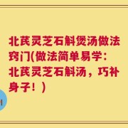 北芪灵芝石斛煲汤做法窍门(做法简单易学：北芪灵芝石斛汤，巧补身子！)