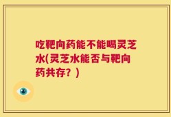 吃靶向药能不能喝灵芝水(灵芝水能否与靶向药共存？)