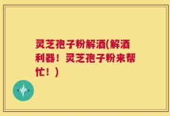 灵芝孢子粉解酒(解酒利器！灵芝孢子粉来帮忙！)