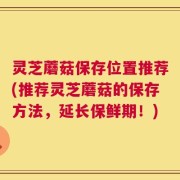灵芝蘑菇保存位置推荐(推荐灵芝蘑菇的保存方法，延长保鲜期！)