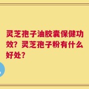 灵芝孢子油胶囊保健功效？灵芝孢子粉有什么好处？