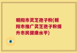 朝阳市灵芝孢子粉(朝阳市推广灵芝孢子粉提升市民健康水平)