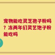 宠物能吃灵芝孢子粉吗？冻两年们灵艺饱子粉能吃吗