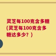 灵芝每100克含多糖(灵芝每100克含多糖达多少？)
