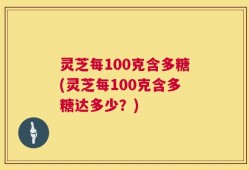 灵芝每100克含多糖(灵芝每100克含多糖达多少？)