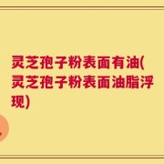 灵芝孢子粉表面有油(灵芝孢子粉表面油脂浮现)