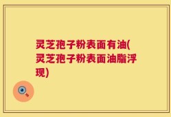 灵芝孢子粉表面有油(灵芝孢子粉表面油脂浮现)