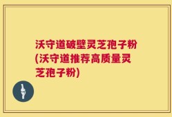 沃守道破壁灵芝孢子粉(沃守道推荐高质量灵芝孢子粉)