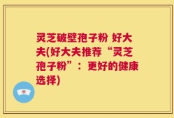 灵芝破壁孢子粉 好大夫(好大夫推荐“灵芝孢子粉”：更好的健康选择)