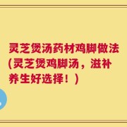 灵芝煲汤药材鸡脚做法(灵芝煲鸡脚汤，滋补养生好选择！)
