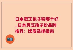 日本灵芝孢子粉哪个好_日本灵芝孢子粉品牌推荐：优质选择指南